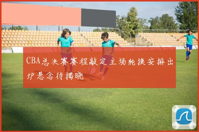 CBA总决赛赛程敲定主场轮换安排出炉悬念待揭晓