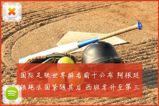 国际足联世界排名前十公布 阿根廷领跑法国紧随其后 西班牙升至第三