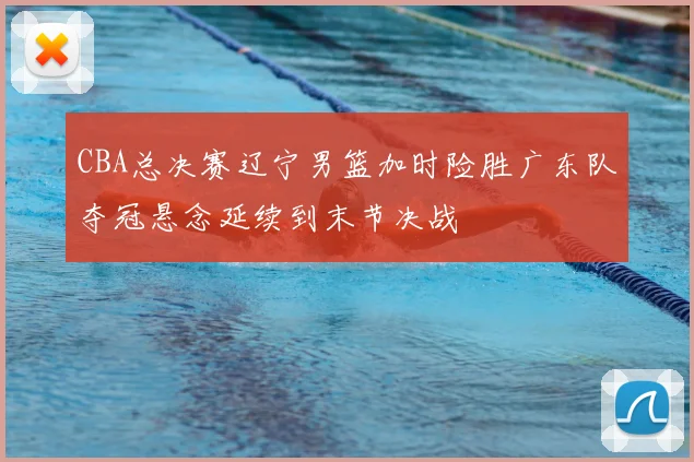 CBA总决赛辽宁男篮加时险胜广东队夺冠悬念延续到末节决战