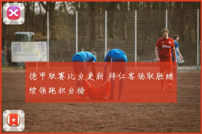 德甲联赛比分更新 拜仁客场取胜继续领跑积分榜