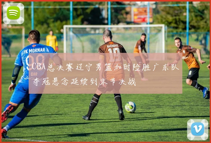 CBA总决赛辽宁男篮加时险胜广东队夺冠悬念延续到末节决战