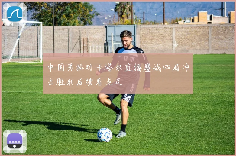 中国男排对卡塔尔直播鏖战四局冲击胜利后续看点足