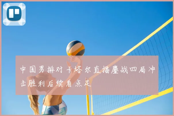 中国男排对卡塔尔直播鏖战四局冲击胜利后续看点足