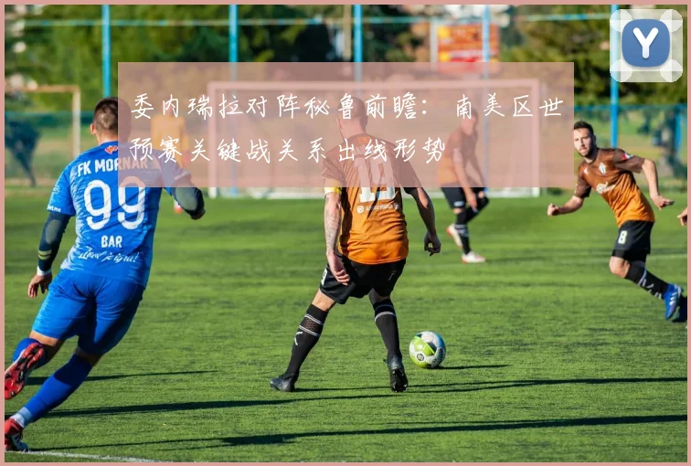 委内瑞拉对阵秘鲁前瞻：南美区世预赛关键战关系出线形势